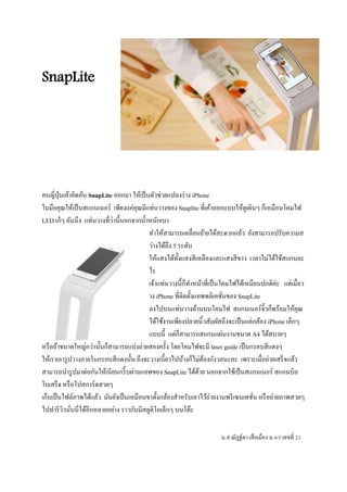 SnapLite 
คนญี่ปุ่นเค้าคิดค้น SnapLite ออกมา ให้เป็นตัวช่วยแปลงร่าง iPhone 
ในมือคุณให้เป็นสแกนเนอร์ เพียงแค่คุณมีแท่นวางของ Snaplite ที่เค้าออกแบบให้ดูเผินๆ ก็เหมือนโคมไฟ 
LED เก๋ๆ อันนึง แท่นวางที่ว่านี้นอกจากน้า หนักเบา 
ทา ให้สามารถเคลื่อนย้ายได้สะดวกแล้ว ยังสามารถปรับความส 
ว่างได้ถึง 5 ระดับ 
ให้แสงได้ทั้งแสงสีเหลืองและแสงสีขาว เวลาไม่ได้ใช้สแกนอะ 
ไร 
เจ้าแท่นวางนี้ก็ทา หน้าที่เป็นโคมไฟได้เหมือนปกติค่ะ แต่เมื่อว 
าง iPhone ที่ติดตั้งแอพพลิเคชั่นของ SnapLite 
ลงไปบนแท่นวางด้านบนโคมไฟ สแกนเนอร์จิ๋วก็พร้อมให้คุณ 
ได้ใช้งานเพียงปลายนิ้วสัมผัสถึงจะเป็นแค่กล้อง iPhone เล็กๆ 
แบบนี้ แต่ก็สามารถสแกนแผ่นงานขนาด A4 ได้สบายๆ 
หรือถ้าขนาดใหญ่กว่านั้นก็สามารถแบ่งถ่ายสองครั้ง โดยโคมไฟจะมี laser guide เป็นกรอบสีแดงๆ 
ให้เราเอารูปวางภายในกรอบสีแดงนั้น ถึงจะวางเบี้ยวไปบ้างก็ไม่ต้องกังวลนะคะ เพราะเมื่อถ่ายเสร็จแล้ว 
สามารถนารูปมาต่อกันให้เนียนกริ๊บผ่านแอพของ SnapLite ได้ด้วย นอกจากใช้เป็นสแกนเนอร์ สแกนบิล 
ใบเสร็จ หรือโปสการ์ดสวยๆ 
เก็บเป็นไฟล์ภาพได้แล้ว มันยังเป็นเหมือนขาตั้งกล้องสา หรับเอาไว้ถ่ายงานพรีเซนเทชั่น หรือถ่ายภาพสวยๆ 
ไปทา รีวิวนั่นนี่ได้อีกหลายอย่าง ราวกับมีสตูดิโอเล็กๆ บนโต๊ะ 
น.ส.ณัฎฐ์ดา เสือเมือง ม.4/5 เลขที่ 23 
 