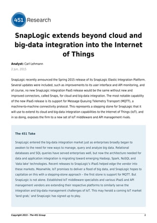 SnapLogic extends beyond cloud and
big-data integration into the Internet
of Things
Analyst: Carl Lehmann
2 Jun, 2015
SnapLogic recently announced the Spring 2015 release of its SnapLogic Elastic Integration Platform.
Several updates were included, such as improvements to its user interface and API monitoring, and
of course, no new SnapLogic integration PaaS release would be the same without new and
improved connectors, called Snaps, for cloud and big-data integration. The most notable capability
of the new iPaaS release is its support for Message Queuing Telemetry Transport (MQTT), a
machine-to-machine connectivity protocol. This represents a stepping stone for SnapLogic that it
will use to extend its cloud and big-data integration capabilities to the Internet of Things (IoT), and
in so doing, exposes the firm to a new set of IoT middleware and API management rivals.
The 451 Take
SnapLogic entered the big-data integration market just as enterprises broadly began to
awaken to the need for new ways to manage, query and analyze big data. Relational
databases and SQL queries have served enterprises well, but now the architecture needed for
data and application integration is migrating toward emerging Hadoop, Spark, NoSQL and
'data lake' technologies. Recent releases to SnapLogic's iPaaS helped edge the vendor into
these markets. Meanwhile, IoT promises to deliver a flood of big data, and SnapLogic hopes to
capitalize on this with a stepping-stone approach – the first stone is support for MQTT. But
SnapLogic is not alone. Established IoT middleware specialists and various iPaaS and API
management vendors are extending their respective platforms to similarly serve the
integration and big-data management challenges of IoT. This may herald a coming IoT market
'land grab,' and SnapLogic has signed up to play.
Copyright 2015 - The 451 Group 1
 