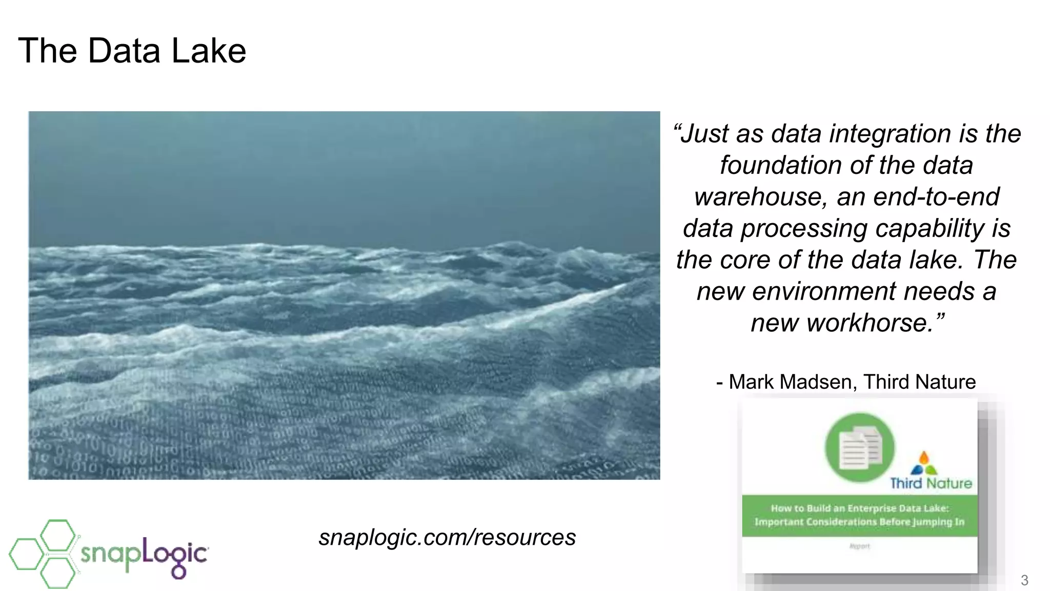 3
The Data Lake
“Just as data integration is the
foundation of the data
warehouse, an end-to-end
data processing capability is
the core of the data lake. The
new environment needs a
new workhorse.”
- Mark Madsen, Third Nature
snaplogic.com/resources
 