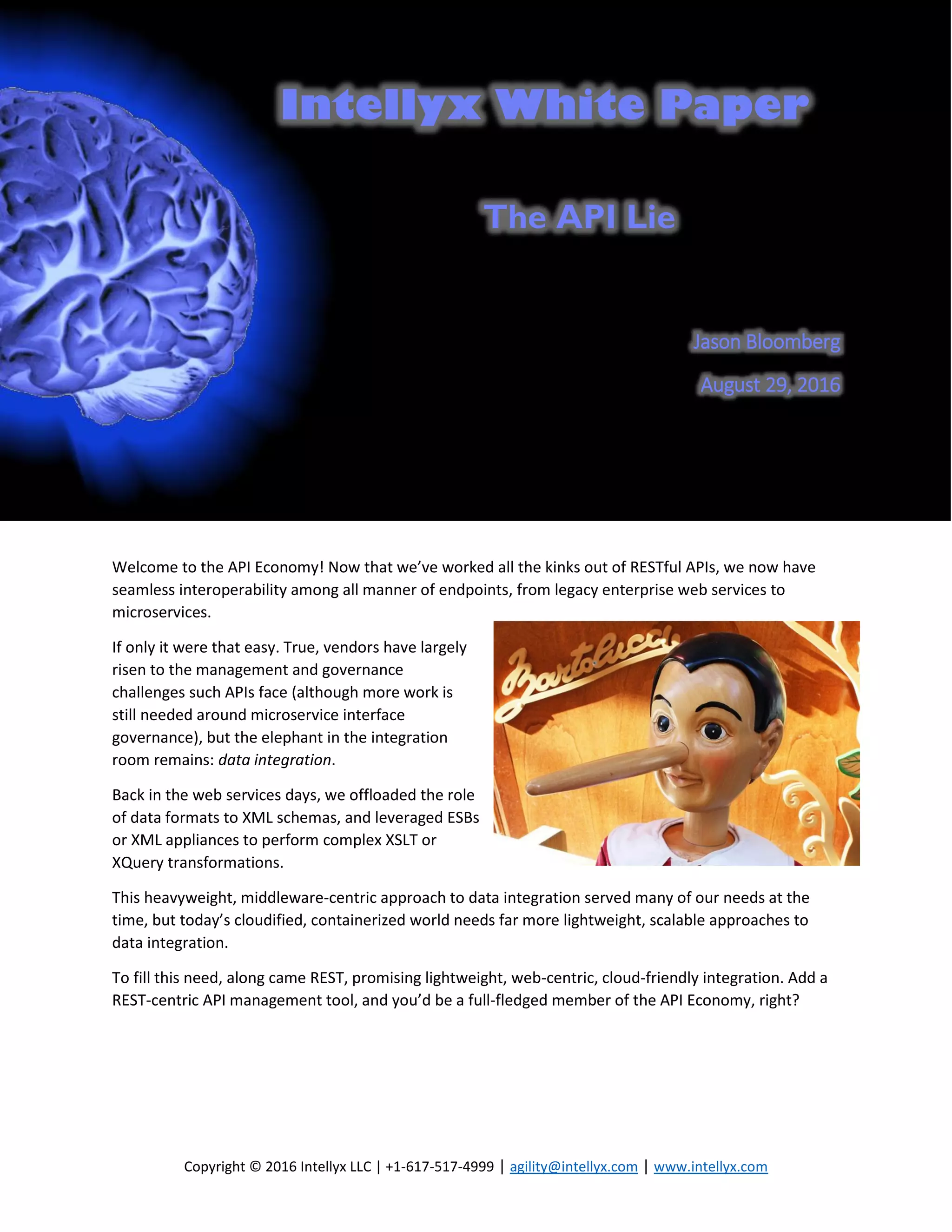 Intellyx White Paper
Copyright © 2016 Intellyx LLC | +1-617-517-4999 | agility@intellyx.com | www.intellyx.com
The API Lie
Jason Bloomberg
August 29, 2016
Welcome to the API Economy! Now that we’ve worked all the kinks out of RESTful APIs, we now have
seamless interoperability among all manner of endpoints, from legacy enterprise web services to
microservices.
If only it were that easy. True, vendors have largely
risen to the management and governance
challenges such APIs face (although more work is
still needed around microservice interface
governance), but the elephant in the integration
room remains: data integration.
Back in the web services days, we offloaded the role
of data formats to XML schemas, and leveraged ESBs
or XML appliances to perform complex XSLT or
XQuery transformations.
This heavyweight, middleware-centric approach to data integration served many of our needs at the
time, but today’s cloudified, containerized world needs far more lightweight, scalable approaches to
data integration.
To fill this need, along came REST, promising lightweight, web-centric, cloud-friendly integration. Add a
REST-centric API management tool, and you’d be a full-fledged member of the API Economy, right?
 