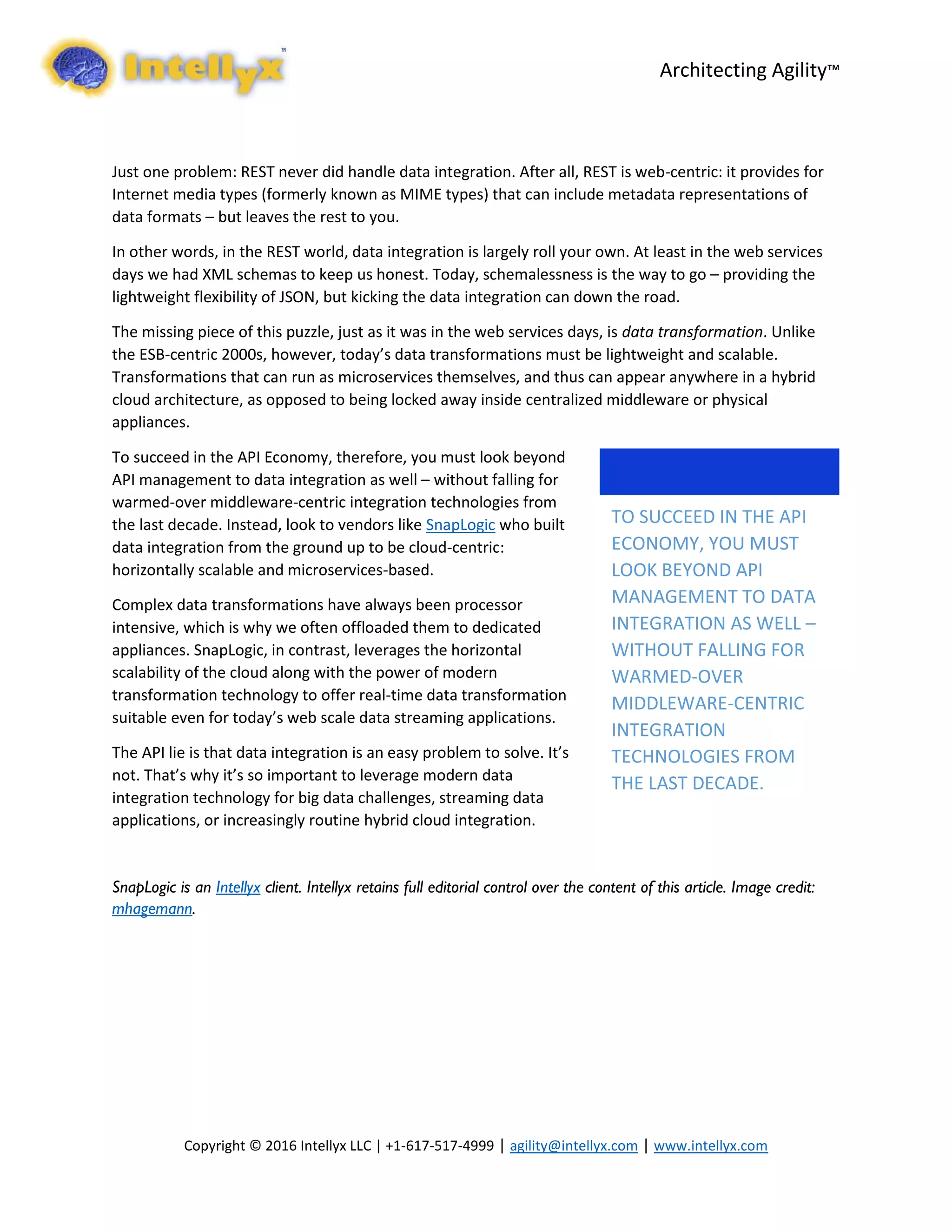 Architecting Agility™
Copyright © 2016 Intellyx LLC | +1-617-517-4999 | agility@intellyx.com | www.intellyx.com
Just one problem: REST never did handle data integration. After all, REST is web-centric: it provides for
Internet media types (formerly known as MIME types) that can include metadata representations of
data formats – but leaves the rest to you.
In other words, in the REST world, data integration is largely roll your own. At least in the web services
days we had XML schemas to keep us honest. Today, schemalessness is the way to go – providing the
lightweight flexibility of JSON, but kicking the data integration can down the road.
The missing piece of this puzzle, just as it was in the web services days, is data transformation. Unlike
the ESB-centric 2000s, however, today’s data transformations must be lightweight and scalable.
Transformations that can run as microservices themselves, and thus can appear anywhere in a hybrid
cloud architecture, as opposed to being locked away inside centralized middleware or physical
appliances.
To succeed in the API Economy, therefore, you must look beyond
API management to data integration as well – without falling for
warmed-over middleware-centric integration technologies from
the last decade. Instead, look to vendors like SnapLogic who built
data integration from the ground up to be cloud-centric:
horizontally scalable and microservices-based.
Complex data transformations have always been processor
intensive, which is why we often offloaded them to dedicated
appliances. SnapLogic, in contrast, leverages the horizontal
scalability of the cloud along with the power of modern
transformation technology to offer real-time data transformation
suitable even for today’s web scale data streaming applications.
The API lie is that data integration is an easy problem to solve. It’s
not. That’s why it’s so important to leverage modern data
integration technology for big data challenges, streaming data
applications, or increasingly routine hybrid cloud integration.
SnapLogic is an Intellyx client. Intellyx retains full editorial control over the content of this article. Image credit:
mhagemann.
TO SUCCEED IN THE API
ECONOMY, YOU MUST
LOOK BEYOND API
MANAGEMENT TO DATA
INTEGRATION AS WELL –
WITHOUT FALLING FOR
WARMED-OVER
MIDDLEWARE-CENTRIC
INTEGRATION
TECHNOLOGIES FROM
THE LAST DECADE.
 