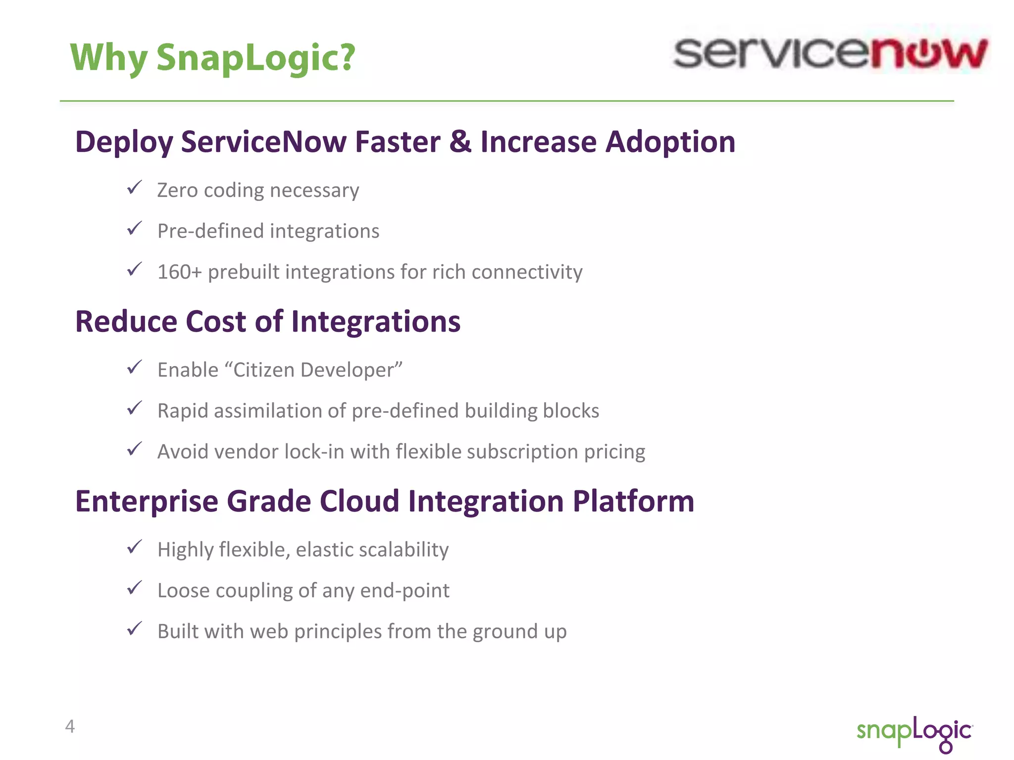 Deploy ServiceNow Faster & Increase Adoption
 Zero coding necessary
 Pre-defined integrations
 160+ prebuilt integrations for rich connectivity

Reduce Cost of Integrations
 Enable “Citizen Developer”
 Rapid assimilation of pre-defined building blocks
 Avoid vendor lock-in with flexible subscription pricing

Enterprise Grade Cloud Integration Platform
 Highly flexible, elastic scalability
 Loose coupling of any end-point
 Built with web principles from the ground up

 