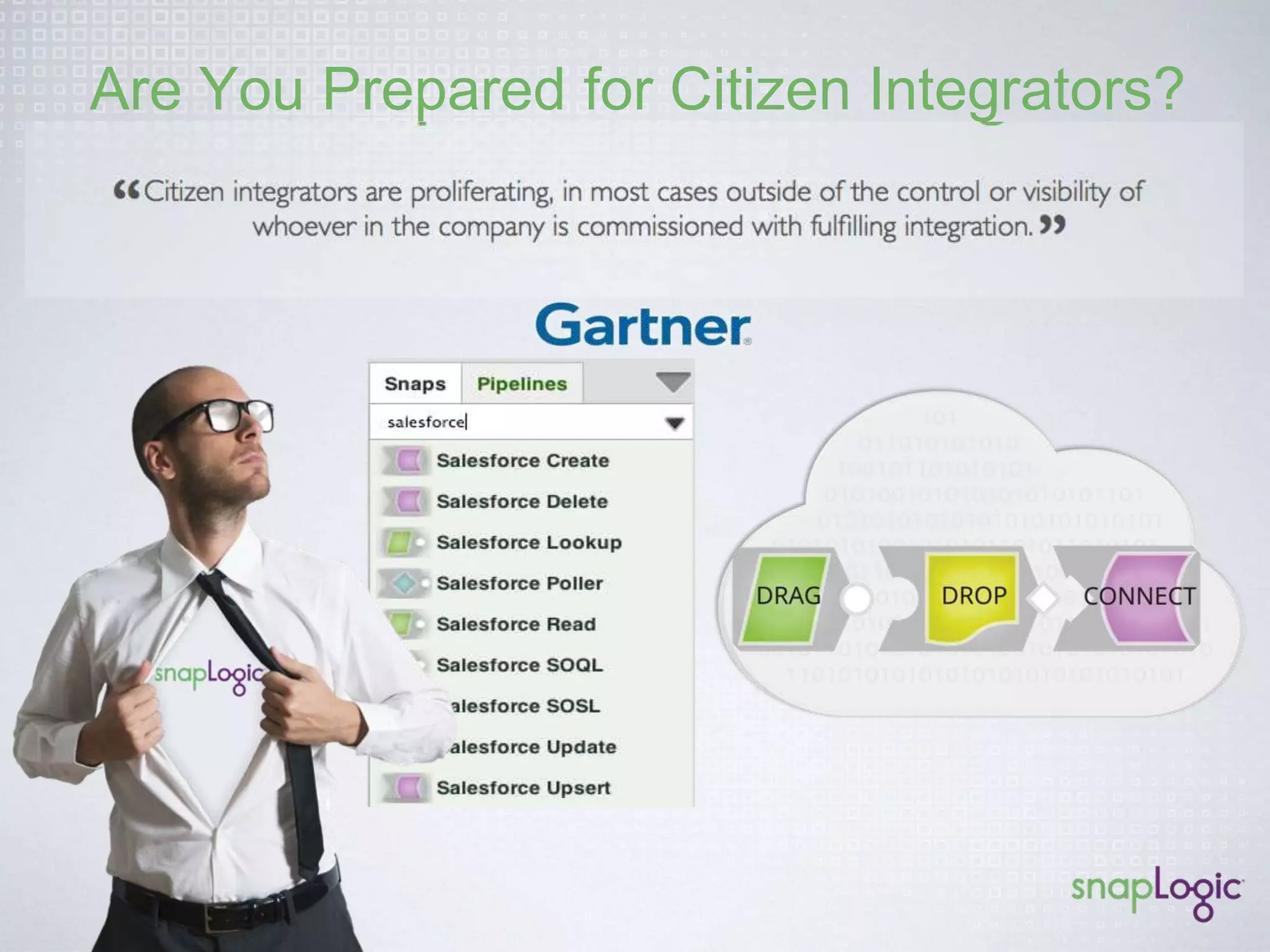 The Integrator’s Dilemma 
Old Approaches Not Built for the New Data Challenges 
Legacy EAI Legacy ETL 
Organizations are increasingly turning to iPaaS offerings because of their close 
affinity with SaaS and the anticipated greater ease of use, lower costs and faster 
time-to-integration than traditional integration platforms. 
. 
• Not built for the web 
• On-prem ESB (xml, soap) 
• Code-intensive 
• Built for rows and columns 
• Batch-oriented 
• Struggles with real-time 
 