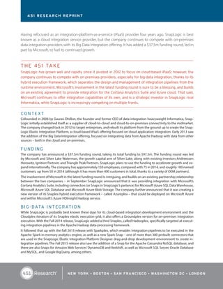 Having refocused as an integration-platform-as-a-service (iPaaS) provider four years ago, SnapLogic is best
known as a cloud integration service provider, but the company continues to compete with on-premises
data-integration providers with its Big Data Integration offering. It has added a $37.5m funding round, led in
part by Microsoft, to fuel its continued growth.
THE 451 TAKE
SnapLogic has grown well and rapidly since it pivoted in 2012 to focus on cloud-based iPaaS; however, the
company continues to compete with on-premises providers, especially for big-data integration, thanks to its
hybrid execution framework, which separates the design and management of integration pipelines from the
runtime environment. Microsoft’s involvement in the latest funding round is sure to be a blessing, and builds
on an existing agreement to provide integration for the Cortana Analytics Suite and Azure cloud. That said,
Microsoft continues to offer integration capabilities of its own, and is a strategic investor in SnapLogic rival
Informatica, while SnapLogic is increasingly competing on multiple fronts.
CO NTEXT
Cofounded in 2006 by Gaurav Dhillon, the founder and former CEO of data-integration heavyweight Informatica, Snap-
Logic initially established itself as a supplier of cloud-to-cloud and cloud-to-on-premises connectivity to the midmarket.
The company changed tack in 2012 to target enterprises, and rebuilt its platform from the ground up to create the Snap-
Logic Elastic Integration Platform, a cloud-based iPaaS offering focused on cloud application integration. Early 2013 saw
the addition of the Big Data Integration offering, focused on integrating data from Apache Hadoop with data from other
sources – both in the cloud and on-premises.
FU NDI NG
The company has announced a $37.5m funding round, taking its total funding to $97.5m. The funding round was led
by Microsoft and Silver Lake Waterman, the growth capital arm of Silver Lake, along with existing investors Andreessen
Horowitz, Ignition Partners and Triangle Peak Partners. SnapLogic plans to use the funding to accelerate growth and ex-
pand internationally.The company has approximately 150 employees, compared with 75 in 2014, and roughly 100 named
customers, up from 50 in 2014 (although it has more than 400 customers in total, thanks to a variety of OEM partners).
The involvement of Microsoft in the latest funding round is intriguing, and builds on an existing partnership relationship
between the two companies – in September SnapLogic announced that it was providing integration with Microsoft’s
Cortana Analytics Suite, including connectors (or Snaps in SnapLogic’s parlance) for Microsoft Azure SQL DataWarehouse,
Microsoft Azure SQL Database and Microsoft Azure Blob Storage. The company further announced that it was creating a
new version of its Snaplex hybrid execution framework – called Azureplex – that could be deployed on Microsoft Azure
and within Microsoft’s Azure HDInsight Hadoop service.
BI G-DATA INTEGRATION
While SnapLogic is probably best known these days for its cloud-based integration development environment and the
Cloudplex iteration of its Snaplex elastic execution grid, it also offers a Groundplex version for on-premises integration
execution. With the Fall 2014 release, SnapLogic added a third Snaplex, called Hadooplex, specifically targeted at execut-
ing integration pipelines in the Apache Hadoop data-processing framework.
It followed that up with the Fall 2015 release with Sparkplex, which enables integration pipelines to be executed in the
Apache Spark in-memory analytics engine, as well as a new Spark Snap – one of more than 300 prebuilt connectors that
are used in the SnapLogic Elastic Integration Platform Designer drag-and-drop development environment to create in-
tegration pipelines. The Fall 2015 release also saw the addition of a Snap for the Apache Cassandra NoSQL database, and
there are also Snaps for Amazon Web Services’DynamoDB and Redshift, as well as Microsoft SQL Server, Oracle Database
and MySQL, and Google BigQuery, among others.
451 RESEARCH REPRINT
 
