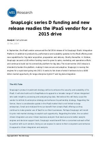 SnapLogic series D funding and new 
release readies the iPaaS vendor for a 
2015 drive 
Analyst: Carl Lehmann 
12 Dec, 2014 
In September, the iPaaS vendor announced the fall 2014 release of its SnapLogic Elastic Integration 
Platform. In addition to productivity, performance and scalability updates to the iPaaS offering were 
new capabilities for 'big-data' acquisition, preparation and delivery. Shortly thereafter, in October, 
SnapLogic secured a $20 million funding round to grow its sales, marketing and operations efforts 
and continue to build out its connectivity platform for big data. The recent winter 2015 release is 
intended to harden the platform, making it more secure and adaptive. SnapLogic is revving the 
engines for a rapid start going into 2015. It seeks its fair share of what it believes to be a $500 
billion market opportunity for large enterprise hybrid IT and big data integration. 
The 451 Take 
SnapLogic's product investment strategy will be to enhance the security and scalability of its 
iPaaS. It will also build out its SnapReduce to appeal to a broader range of 'citizen integrators' 
who seek insight by accessing and analyzing big data. We believe this will likely cause the 
vendor to rethink its enterprise strategy and enhance its partnership strategy. Regarding the 
former, there is considerable upside in the iPaaS market that is not limited to large 
enterprises. Small and midsized firms can benefit from simple iPaaS offerings as they 
continue to make greater use of SaaS to run their businesses. Perhaps SnapLogic will revisit 
its prior mid-market strategy to exploit such opportunity. Regarding the latter, the so-called 
citizen integrators are also 'citizen business analysts' that need access to better analytic 
engines and decision support tools. SnapLogic would benefit from a concerted outreach effort 
to partner with such vendors. Doing so can expose its wares to their ecosystems and enhance 
its appeal to citizen integrators and analysts. 
Copyright 2014 - The 451 Group 1 
 