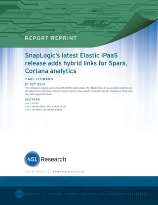 451 RESEARCH REPRINT
REPORT REPRINT
SnapLogic’s latest Elastic iPaaS
release adds hybrid links for Spark,
Cortana analytics
CARL LEHMANN
21 OCT 2015
The company is cozying up to Microsoft with the latest release of its Elastic iPaaS. It now provides what the ven-
dor refers to as a self-service data on-ramp to various Azure clouds. SnapLogic has also stepped up its big-data
play with support for Spark.
SECTORS
ALL / CLOUD
ALL / INFRASTRUCTURE MANAGEMENT
ALL / INFORMATION MANAGEMENT
©2015 451 Research, LLC | W W W. 4 5 1 R E S E A R C H . C O M
 