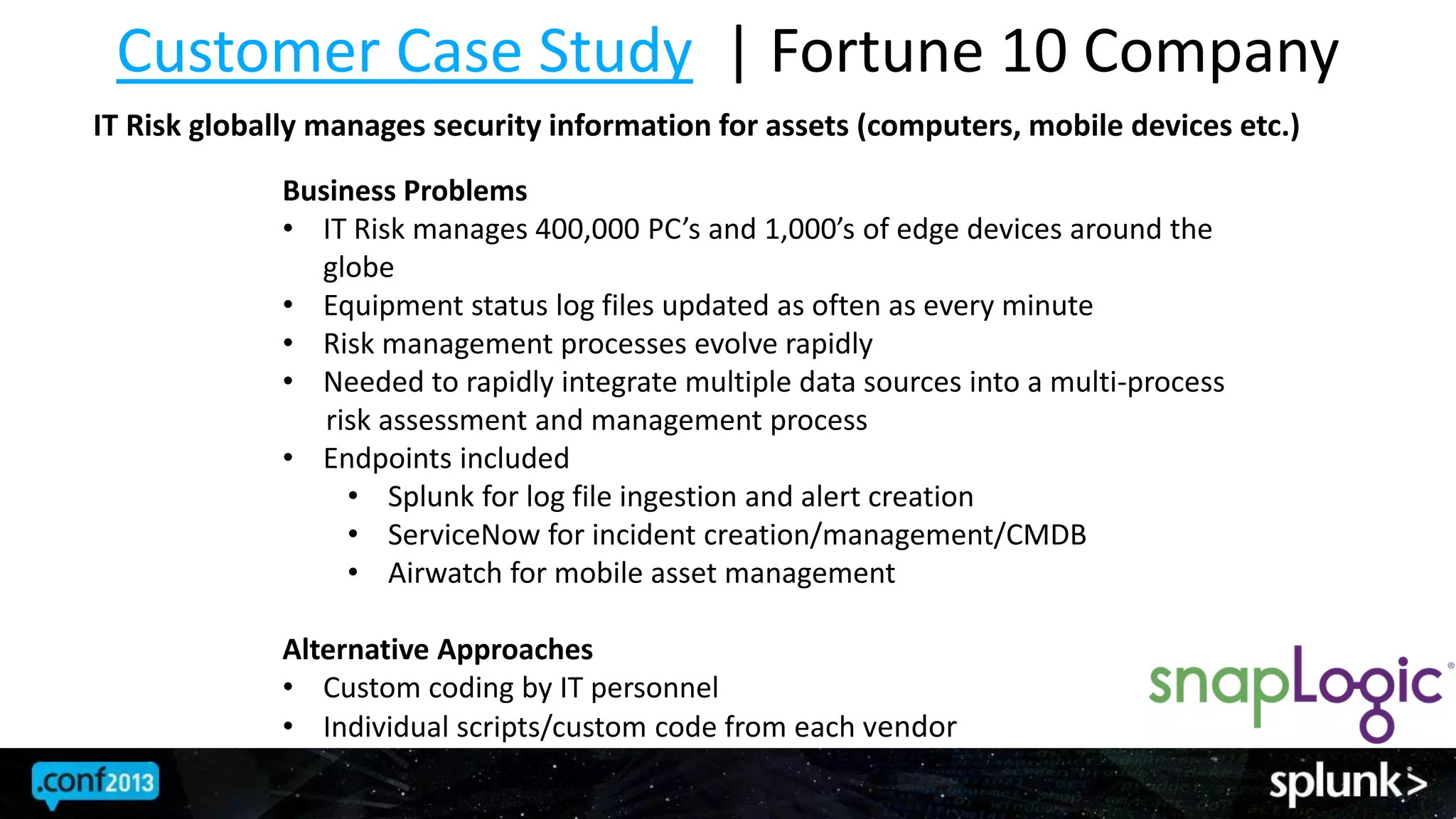 Customer Case Study | Fortune 10 Company
IT Risk globally manages security information for assets (computers, mobile devices etc.)
Business Problems
• IT Risk manages 400,000 PC’s and 1,000’s of edge devices around the
globe
• Equipment status log files updated as often as every minute
• Risk management processes evolve rapidly
• Needed to rapidly integrate multiple data sources into a multi-process
risk assessment and management process
• Endpoints included
• Splunk for log file ingestion and alert creation
• ServiceNow for incident creation/management/CMDB
• Airwatch for mobile asset management
Alternative Approaches
• Custom coding by IT personnel
• Individual scripts/custom code from each vendor
 