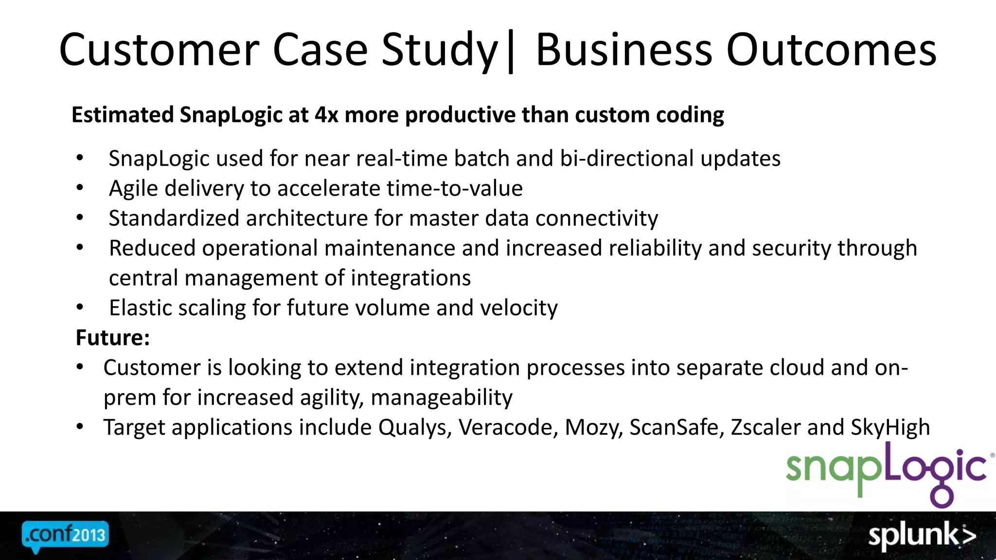 Customer Case Study| Business Outcomes
Estimated SnapLogic at 4x more productive than custom coding
• SnapLogic used for near real-time batch and bi-directional updates
• Agile delivery to accelerate time-to-value
• Standardized architecture for master data connectivity
• Reduced operational maintenance and increased reliability and security through
central management of integrations
• Elastic scaling for future volume and velocity
Future:
• Customer is looking to extend integration processes into separate cloud and on-
prem for increased agility, manageability
• Target applications include Qualys, Veracode, Mozy, ScanSafe, Zscaler and SkyHigh
 
