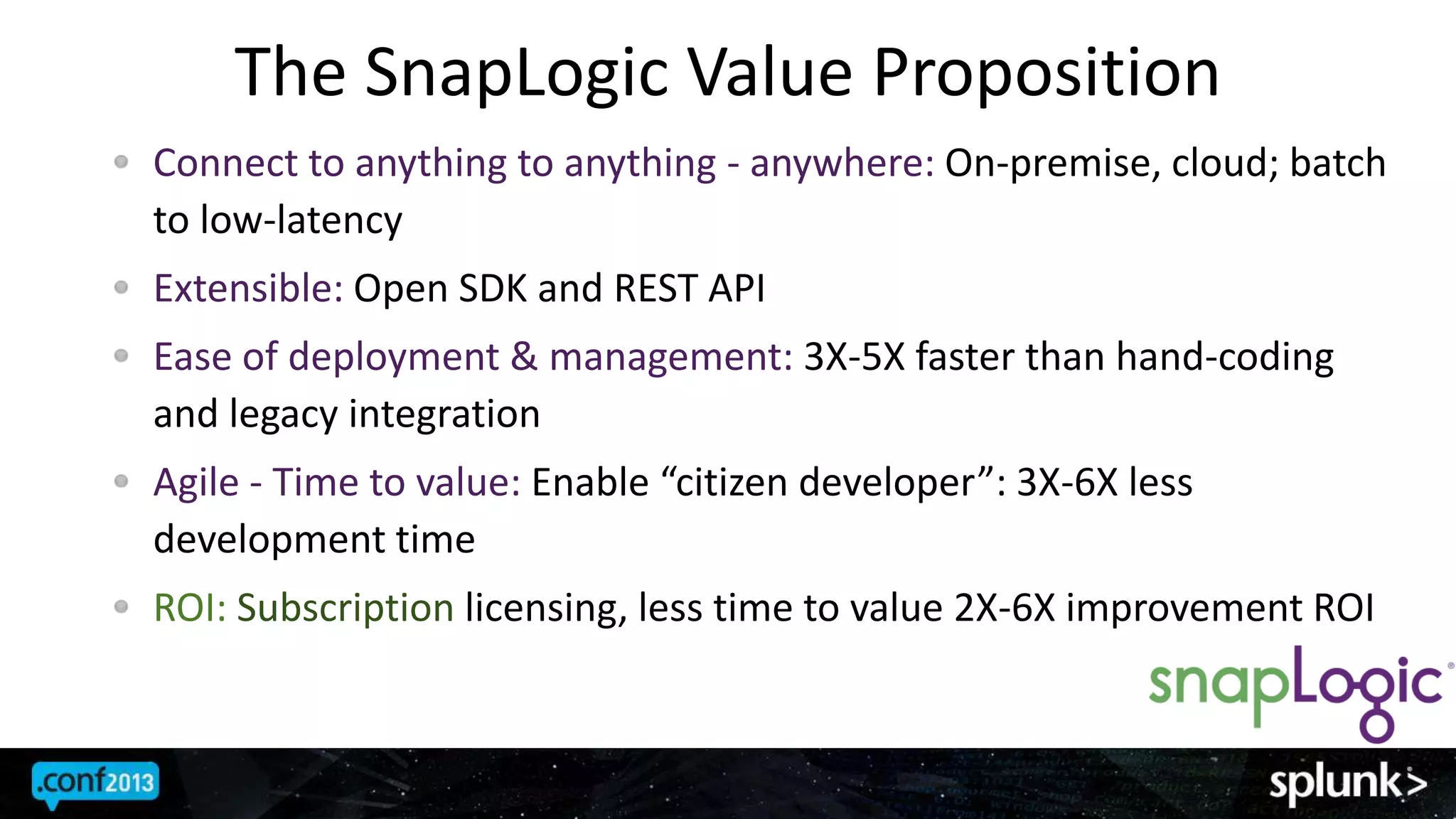 The SnapLogic Value Proposition
Connect to anything to anything - anywhere: On-premise, cloud; batch
to low-latency
Extensible: Open SDK and REST API
Ease of deployment & management: 3X-5X faster than hand-coding
and legacy integration
Agile - Time to value: Enable “citizen developer”: 3X-6X less
development time
ROI: Subscription licensing, less time to value 2X-6X improvement ROI
 