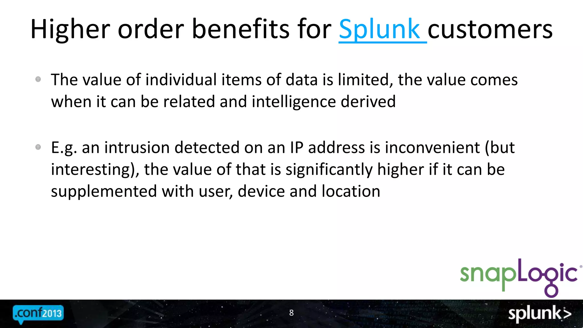 Higher order benefits for Splunk customers
8
The value of individual items of data is limited, the value comes
when it can be related and intelligence derived
E.g. an intrusion detected on an IP address is inconvenient (but
interesting), the value of that is significantly higher if it can be
supplemented with user, device and location
 