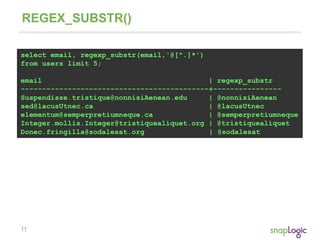 11
REGEX_SUBSTR()
select email, regexp_substr(email,'@[^.]*')
from users limit 5;
email | regexp_substr
--------------------------------------------+----------------
Suspendisse.tristique@nonnisiAenean.edu | @nonnisiAenean
sed@lacusUtnec.ca | @lacusUtnec
elementum@semperpretiumneque.ca | @semperpretiumneque
Integer.mollis.Integer@tristiquealiquet.org | @tristiquealiquet
Donec.fringilla@sodalesat.org | @sodalesat
 
