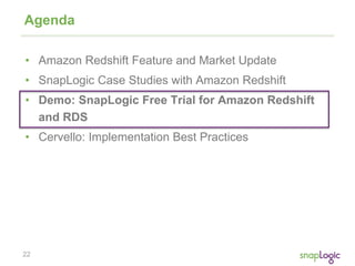 22
Agenda
• Amazon Redshift Feature and Market Update
• SnapLogic Case Studies with Amazon Redshift
• Demo: SnapLogic Free Trial for Amazon Redshift
and RDS
• Cervello: Implementation Best Practices
 