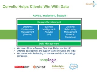 25
Enterprise
Performance
Management
(Finance)
Customer
Relationship
Management
(Sales &
Marketing)
Data Management
Custom Development
Business
Intelligence &
Analytics
(IT)
• We have offices in Boston, New York, Dallas and the UK
• Offshore development and support teams in Russia and India
• We partner with the leading on premise and cloud technology
companies
Advise, Implement, Support
Cervello Helps Clients Win With Data
 