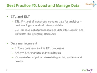 31
Best Practice #5: Load and Manage Data
• ETL and ELT
– ETL: First set of processes prepares data for analytics –
business logic, standardization, validation
– ELT: Second set of processes load data into Redshift and
transform into analytical structures
• Data management
– Enforce constraints within ETL processes
– Analyze after loads to update statistics
– Vacuum after large loads to existing tables, updates and
deletes
 