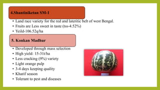 4.Shantiniketan SM-1
• Land race variety for the red and lateritic belt of west Bengal.
• Fruits are Less sweet in taste (tss-4.52%)
• Yeild-106.52q/ha
5. Konkan Madhur
• Developed through mass selection
• High yield: 15-31t/ha
• Less cracking (9%) variety
• Light orange pulp
• 3-4 days keeping quality
• Kharif season
• Tolerant to pest and diseases
 