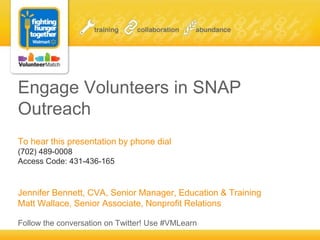 Engage Volunteers in SNAP
Outreach
To hear this presentation by phone dial
(702) 489-0008
Access Code: 431-436-165
Jennifer Bennett, CVA, Senior Manager, Education & Training
Matt Wallace, Senior Associate, Nonprofit Relations
Follow the conversation on Twitter! Use #VMLearn
 