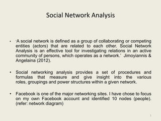 Social Network Analysis


•   ‘Asocial network is defined as a group of collaborating or competing
    entities (actors) that are related to each other. Social Network
    Analysis is an effective tool for investigating relations in an active
    community of persons, which operates as a network.’ Jimoyiannis &
    Angelaina (2012).

• Social networking analysis provides a set of procedures and
  formulas that measure and give insight into the various
  roles, groupings and power structures within a given network.

• Facebook is one of the major networking sites. I have chose to focus
  on my own Facebook account and identified 10 nodes (people).
  (refer: network diagram)

                                                                         1
 