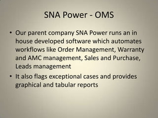 SNA Power - OMS
• Our parent company SNA Power runs an in
house developed software which automates
workflows like Order Management, Warranty
and AMC management, Sales and Purchase,
Leads management
• It also flags exceptional cases and provides
graphical and tabular reports
 