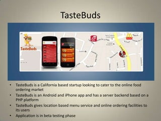 TasteBuds
• TasteBuds is a California based startup looking to cater to the online food
ordering market
• TasteBuds is an Android and iPhone app and has a server backend based on a
PHP platform
• TasteBuds gives location based menu service and online ordering facilities to
its users
• Application is in beta testing phase
 