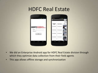 HDFC Real Estate
• We did an Enterprise Android app for HDFC Real Estate division through
which they optimize data collection from their field agents
• This app allows offline storage and synchronization
 