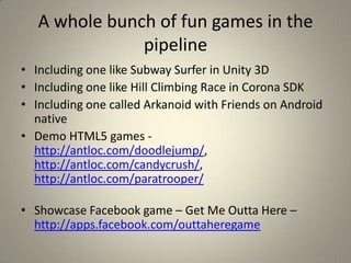 A whole bunch of fun games in the
pipeline
• Including one like Subway Surfer in Unity 3D
• Including one like Hill Climbing Race in Corona SDK
• Including one called Arkanoid with Friends on Android
native
• Demo HTML5 games -
http://antloc.com/doodlejump/,
http://antloc.com/candycrush/,
http://antloc.com/paratrooper/
• Showcase Facebook game – Get Me Outta Here –
http://apps.facebook.com/outtaheregame
 