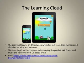 The Learning Cloud
• The Learning Cloud is an iOS only app which lets kids learn their numbers and
alphabet via a fun and easy way
• The Learning Cloud has graphics and gameplay designed at SNA Power, and
music and voiceover from US based artists
• Link - https://itunes.apple.com/us/app/learning-cloud-
free/id670175713?mt=8
 