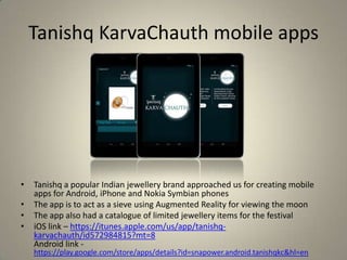 Tanishq KarvaChauth mobile apps
• Tanishq a popular Indian jewellery brand approached us for creating mobile
apps for Android, iPhone and Nokia Symbian phones
• The app is to act as a sieve using Augmented Reality for viewing the moon
• The app also had a catalogue of limited jewellery items for the festival
• iOS link – https://itunes.apple.com/us/app/tanishq-
karvachauth/id572984815?mt=8
Android link -
https://play.google.com/store/apps/details?id=snapower.android.tanishqkc&hl=en
 