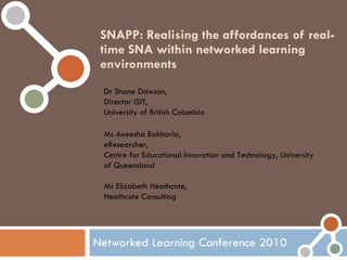 SNAPP: Realising the affordances of real-time SNA within networked learning environments Networked Learning Conference 2010 Dr Shane Dawson,  Director ISIT,  University of British Columbia Ms Aneesha Bakharia,  eResearcher,  Centre for Educational Innovation and Technology, University of Queensland Ms Elizabeth Heathcote,  Heathcote Consulting 