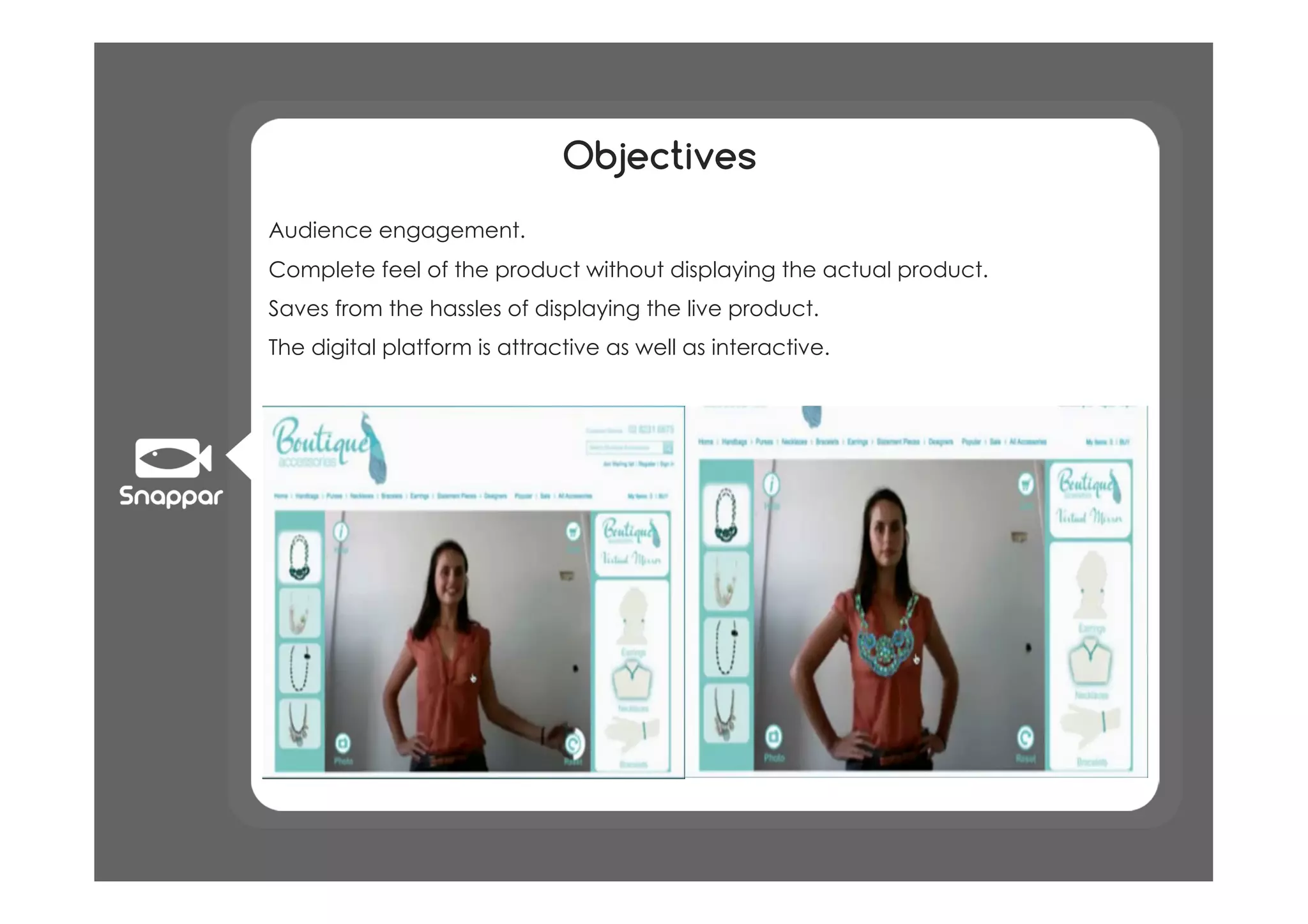 Objectives
•  Audience engagement.
•  Complete feel of the product without displaying the actual product.
•  Saves from the hassles of displaying the live product.
•  The digital platform is attractive as well as interactive.
 