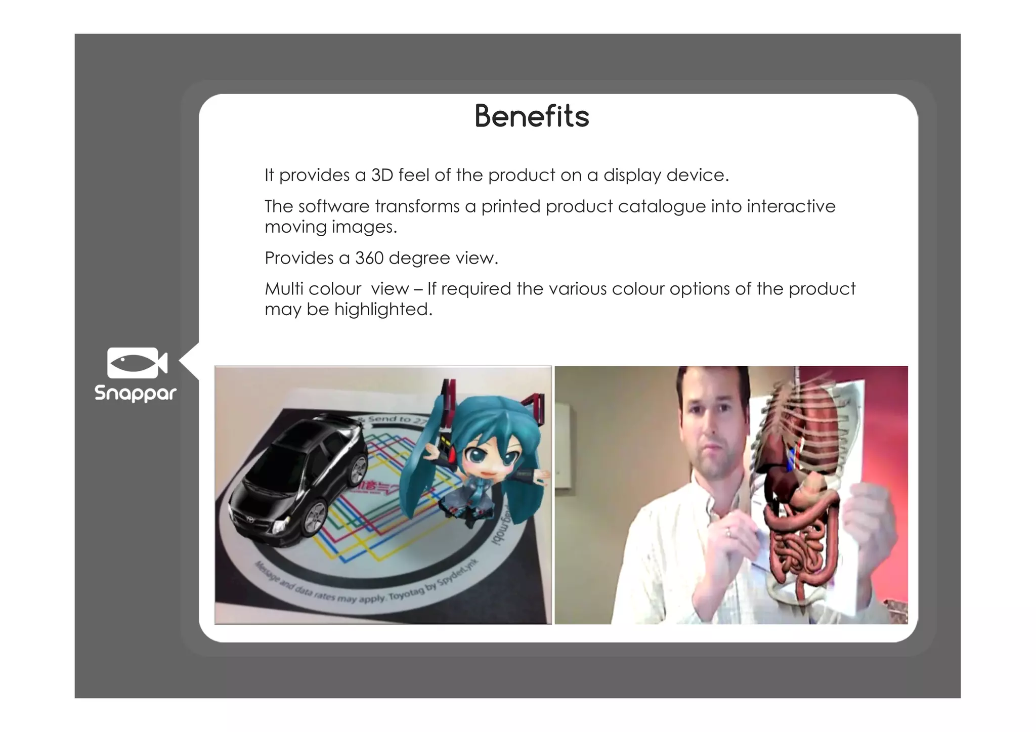 Benefits
!  It provides a 3D feel of the product on a display device.
!  The software transforms a printed product catalogue into interactive
   moving images.
!  Provides a 360 degree view.
!  Multi colour view – If required the various colour options of the product
   may be highlighted.
 