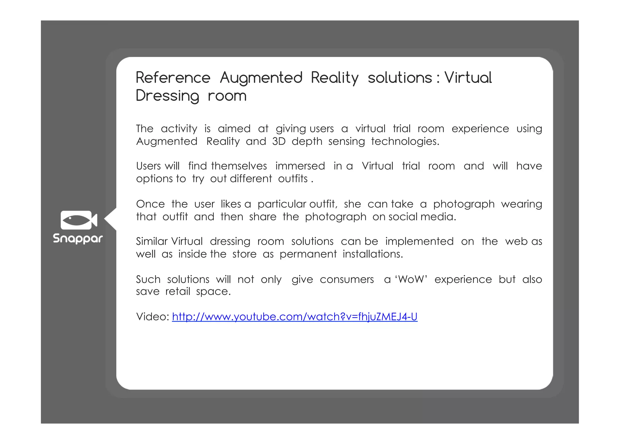 Reference Augmented Reality solutions : Virtual
Dressing room

The activity is aimed at giving users a virtual trial room experience using
Augmented Reality and 3D depth sensing technologies.

Users will find themselves immersed in a Virtual trial room and will have
options to try out different outfits .

Once the user likes a particular outfit, she can take a photograph wearing
that outfit and then share the photograph on social media.

Similar Virtual dressing room solutions can be implemented on the web as
well as inside the store as permanent installations.

Such solutions will not only give consumers a ‘WoW’ experience but also
save retail space.

Video: http://www.youtube.com/watch?v=fhjuZMEJ4-U
 