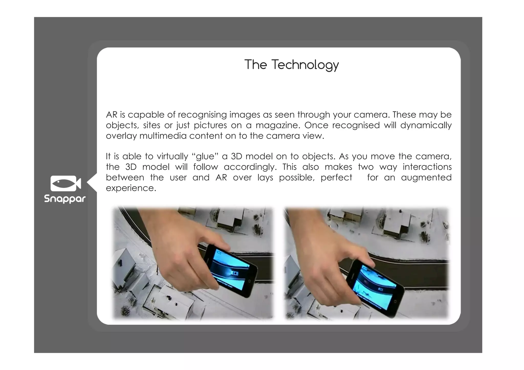 The Technology


AR is capable of recognising images as seen through your camera. These may be
objects, sites or just pictures on a magazine. Once recognised will dynamically
overlay multimedia content on to the camera view.

It is able to virtually “glue” a 3D model on to objects. As you move the camera,
the 3D model will follow accordingly. This also makes two way interactions
between the user and AR over lays possible, perfect            for an augmented
experience.
 