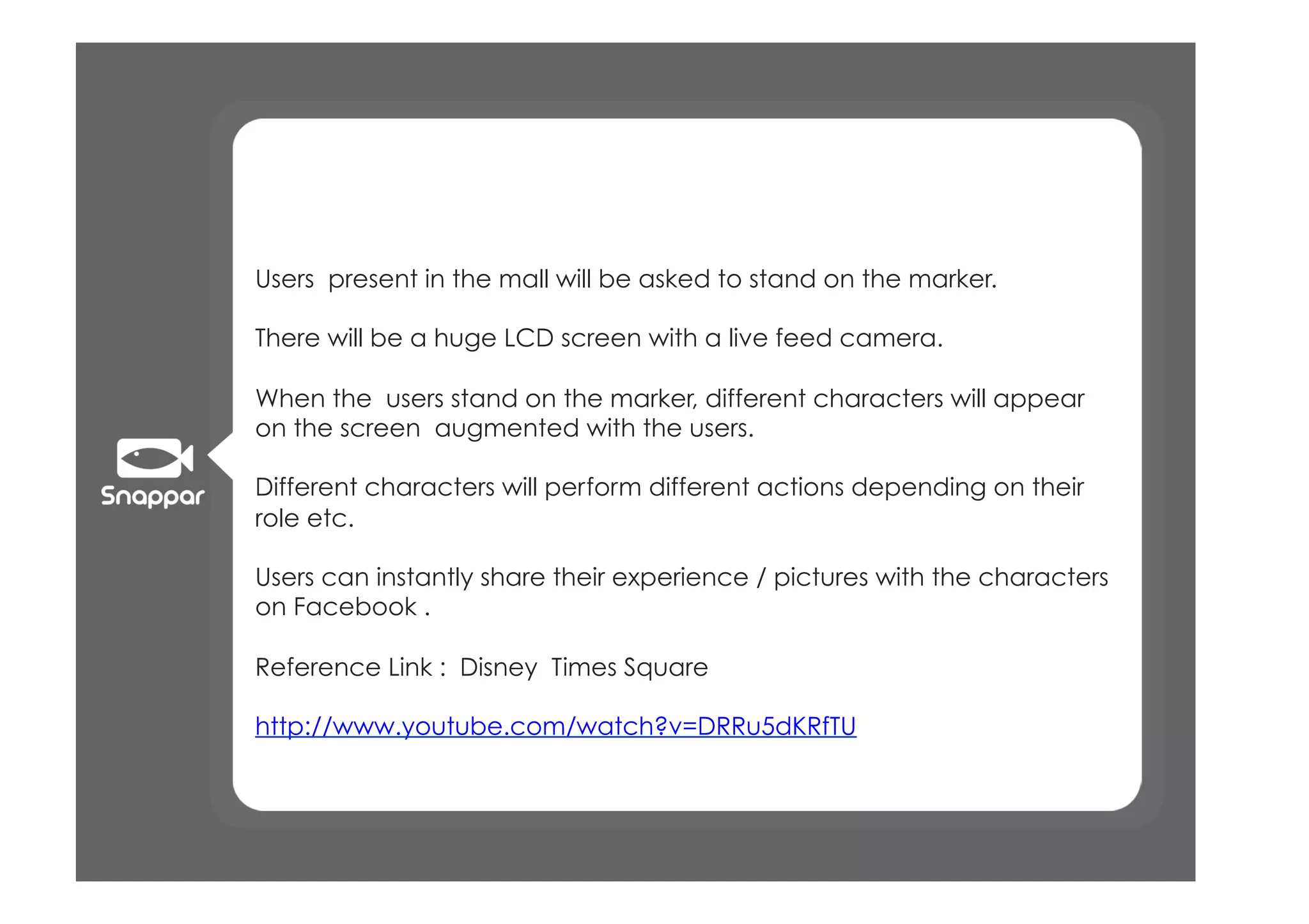 Users present in the mall will be asked to stand on the marker.

There will be a huge LCD screen with a live feed camera.

When the users stand on the marker, different characters will appear
on the screen augmented with the users.

Different characters will perform different actions depending on their
role etc.

Users can instantly share their experience / pictures with the characters
on Facebook .

Reference Link : Disney Times Square

http://www.youtube.com/watch?v=DRRu5dKRfTU
 