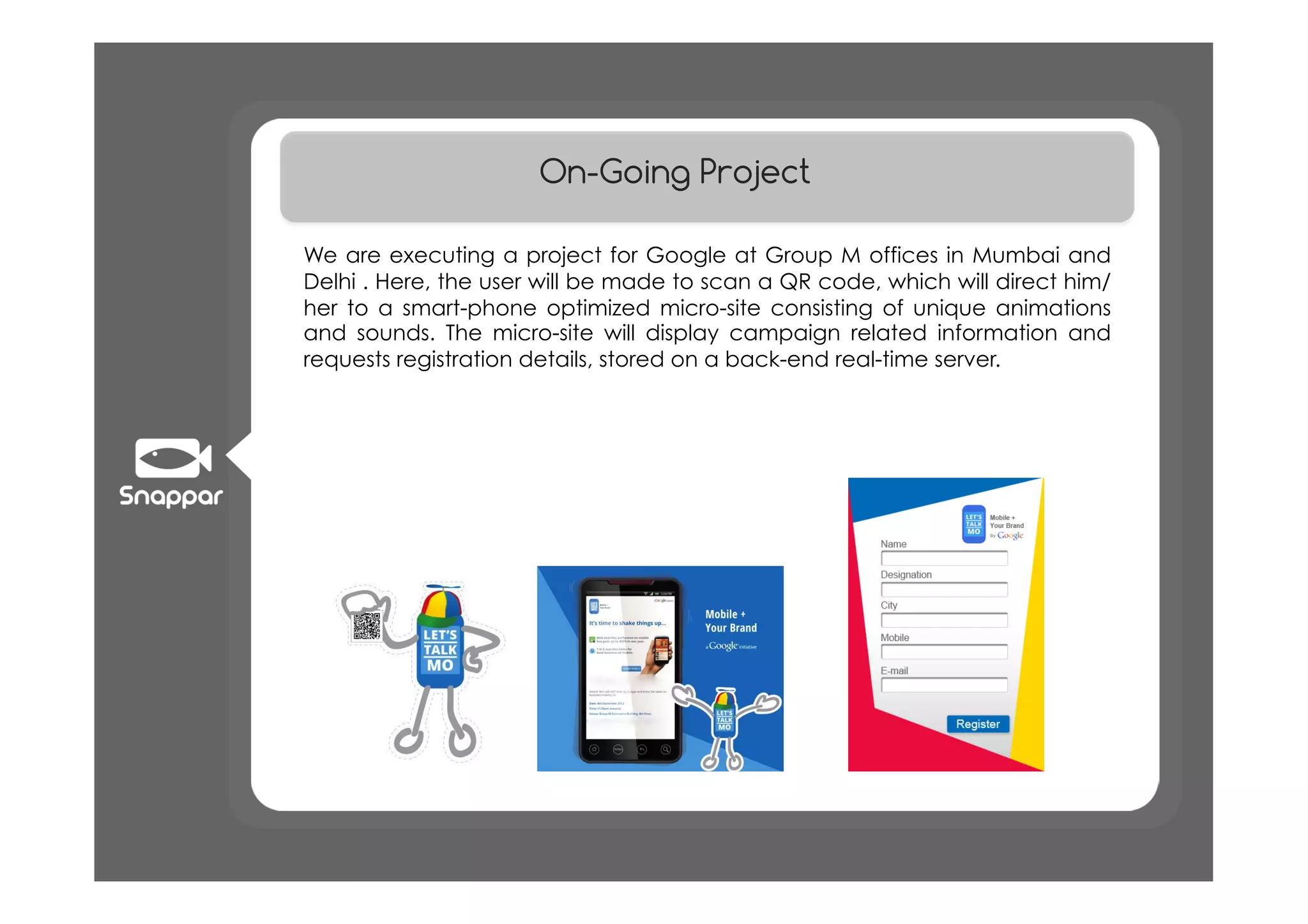 On-Going Project

We are executing a project for Google at Group M offices in Mumbai and
Delhi . Here, the user will be made to scan a QR code, which will direct him/
her to a smart-phone optimized micro-site consisting of unique animations
and sounds. The micro-site will display campaign related information and
requests registration details, stored on a back-end real-time server.
 