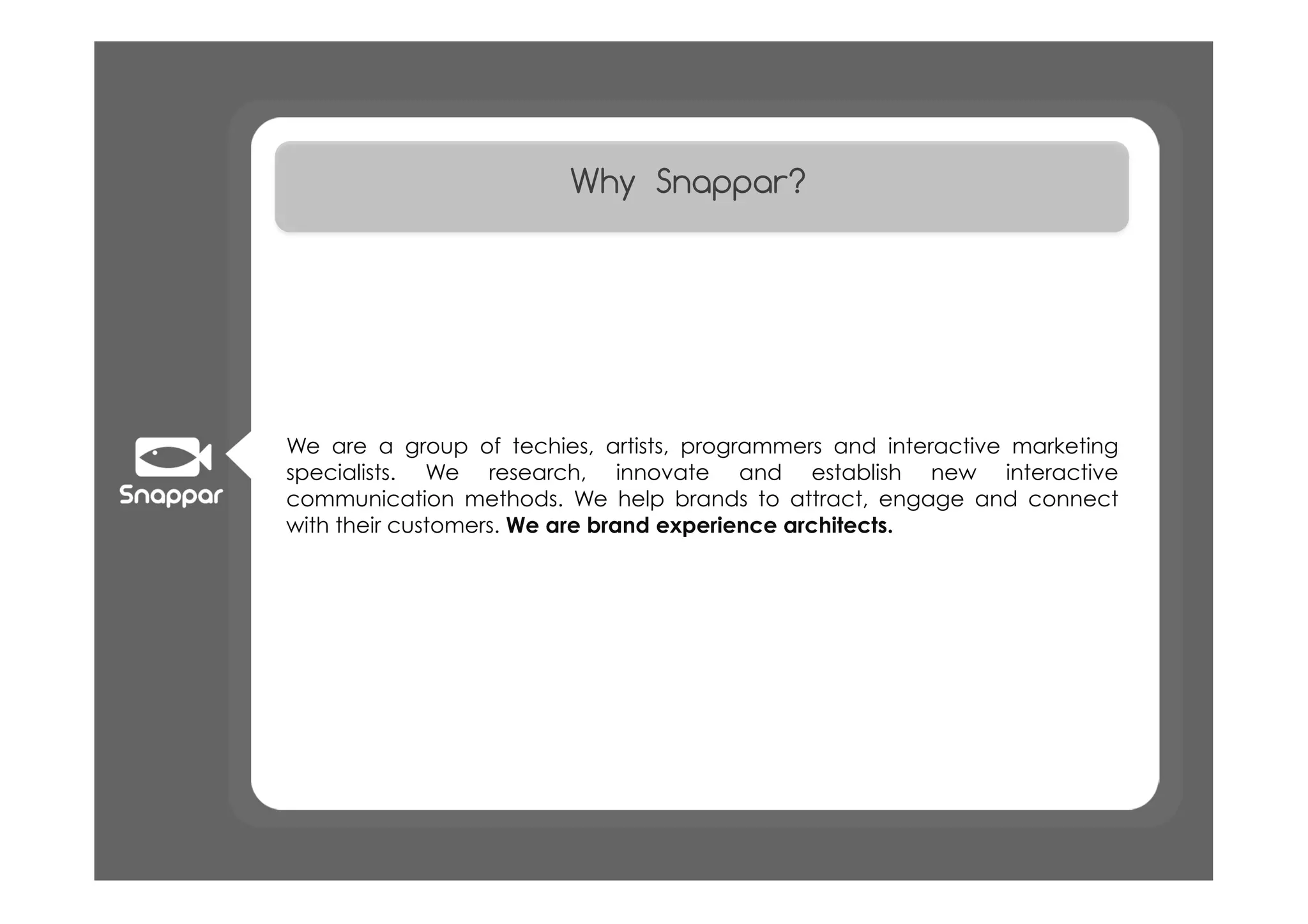 Why Snappar?




We are a group of techies, artists, programmers and interactive marketing
specialists. We research, innovate and establish new interactive
communication methods. We help brands to attract, engage and connect
with their customers. We are brand experience architects.
 