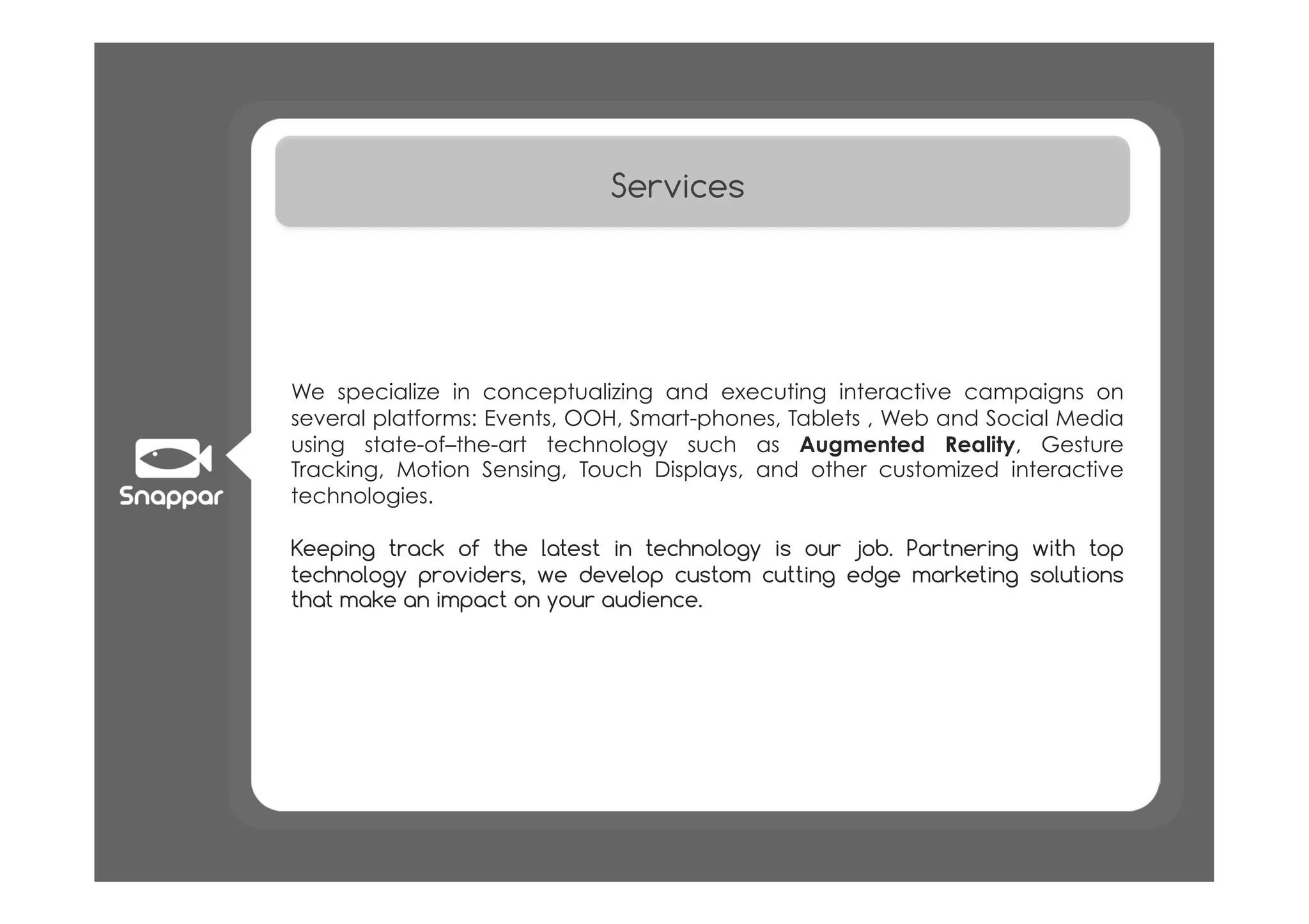 Services




We specialize in conceptualizing and executing interactive campaigns on
several platforms: Events, OOH, Smart-phones, Tablets , Web and Social Media
using state-of–the-art technology such as Augmented Reality, Gesture
Tracking, Motion Sensing, Touch Displays, and other customized interactive
technologies.

Keeping track of the latest in technology is our job. Partnering with top
technology providers, we develop custom cutting edge marketing solutions
that make an impact on your audience.
 