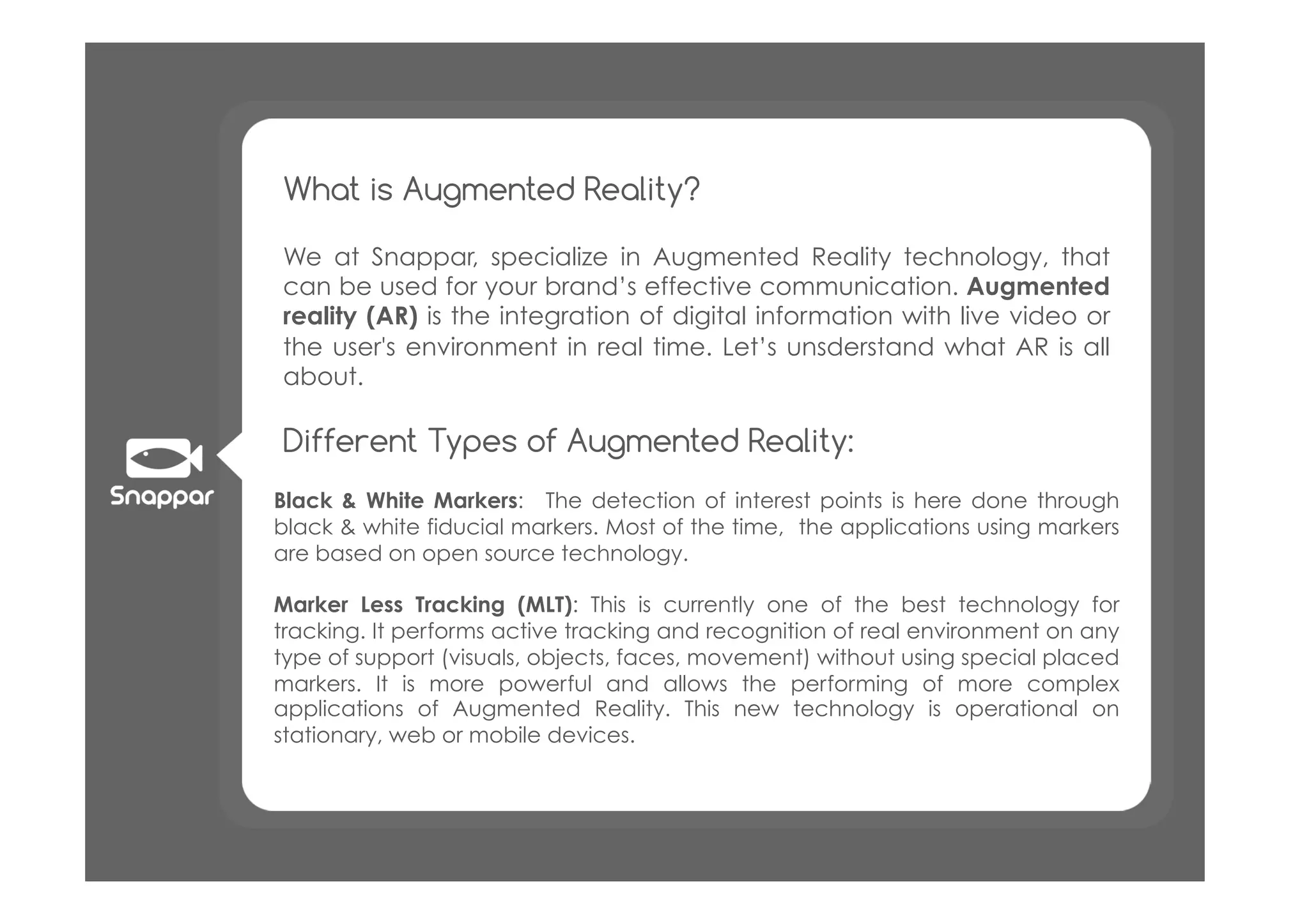 What is Augmented Reality?

We at Snappar, specialize in Augmented Reality technology, that
can be used for your brand’s effective communication. Augmented
reality (AR)!is the integration of digital information with live video or
the user's environment in real time.! Let’s unsderstand what AR is all
about.

Different Types of Augmented Reality:
Black & White Markers:! The detection of interest points is here done through
black & white fiducial markers. Most of the time,! the applications using markers
are based on open source technology.

Marker Less Tracking (MLT): This is currently one of the best technology for
tracking. It performs active tracking and recognition of real environment on any
type of support (visuals, objects, faces, movement) without using special placed
markers. It is more powerful and allows the performing of more complex
applications of Augmented Reality. This new technology is operational on
stationary, web or mobile devices.
 