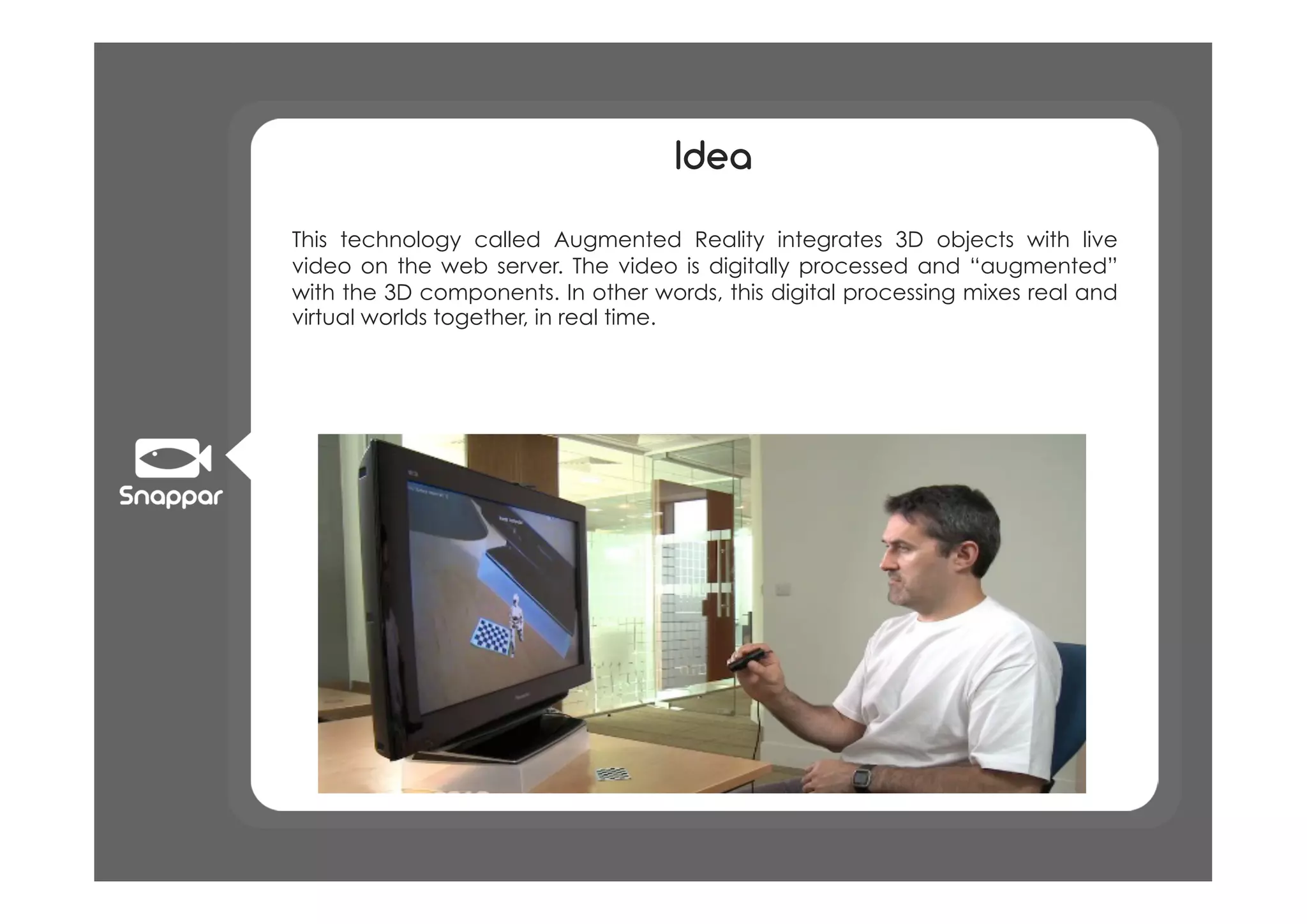 Idea

This technology called Augmented Reality integrates 3D objects with live
video on the web server. The video is digitally processed and “augmented”
with the 3D components. In other words, this digital processing mixes real and
virtual worlds together, in real time.
 