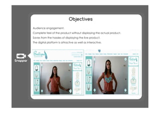 Objectives
•  Audience engagement.
•  Complete feel of the product without displaying the actual product.
•  Saves from the hassles of displaying the live product.
•  The digital platform is attractive as well as interactive.
 