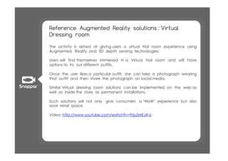 Reference Augmented Reality solutions : Virtual
Dressing room

The activity is aimed at giving users a virtual trial room experience using
Augmented Reality and 3D depth sensing technologies.

Users will find themselves immersed in a Virtual trial room and will have
options to try out different outfits .

Once the user likes a particular outfit, she can take a photograph wearing
that outfit and then share the photograph on social media.

Similar Virtual dressing room solutions can be implemented on the web as
well as inside the store as permanent installations.

Such solutions will not only give consumers a ‘WoW’ experience but also
save retail space.

Video: http://www.youtube.com/watch?v=fhjuZMEJ4-U
 