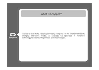 What is Snappar?




Snappar is an industry –leading company company at the forefront of rapidly
emerging interactive media. At Snappar, we specialize in immersive
technology to create unforgettable brand campaigns.
 