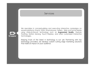 Services




We specialize in conceptualizing and executing interactive campaigns on
several platforms: Events, OOH, Smart-phones, Tablets , Web and Social Media
using state-of–the-art technology such as Augmented Reality, Gesture
Tracking, Motion Sensing, Touch Displays, and other customized interactive
technologies.

Keeping track of the latest in technology is our job. Partnering with top
technology providers, we develop custom cutting edge marketing solutions
that make an impact on your audience.
 