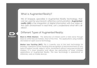 What is Augmented Reality?

We at Snappar, specialize in Augmented Reality technology, that
can be used for your brand’s effective communication. Augmented
reality (AR)!is the integration of digital information with live video or
the user's environment in real time.! Let’s unsderstand what AR is all
about.

Different Types of Augmented Reality:
Black & White Markers:! The detection of interest points is here done through
black & white fiducial markers. Most of the time,! the applications using markers
are based on open source technology.

Marker Less Tracking (MLT): This is currently one of the best technology for
tracking. It performs active tracking and recognition of real environment on any
type of support (visuals, objects, faces, movement) without using special placed
markers. It is more powerful and allows the performing of more complex
applications of Augmented Reality. This new technology is operational on
stationary, web or mobile devices.
 