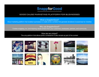 SnappforGood
good cause marketing platform for businesses
What is SnappforGood?
Cloud marketing platform that enables businesses to create photo contests that generate donations & awareness for charities
Why use SnappforGood?
Creates engaging, fun, and inspiring visual content from your customers, employees, partners, and community
How are we unique?
The only platform that allows photo contestants to also donate as part of the contest
 