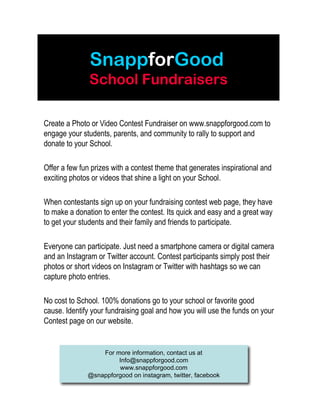 SnappforGood
School Fundraisers
Create a Photo or Video Contest Fundraiser on www.snappforgood.com to
engage your students, parents, and community to rally to support and
donate to your School.
Offer a few fun prizes with a contest theme that generates inspirational and
exciting photos or videos that shine a light on your School.
When contestants sign up on your fundraising contest web page, they have
to make a donation to enter the contest. Its quick and easy and a great way
to get your students and their family and friends to participate.
Everyone can participate. Just need a smartphone camera or digital camera
and an Instagram or Twitter account. Contest participants simply post their
photos or short videos on Instagram or Twitter with hashtags so we can
capture photo entries.
No cost to School. 100% donations go to your school or favorite good
cause. Identify your fundraising goal and how you will use the funds on your
Contest page on our website.
For more information, contact us at
Info@snappforgood.com
www.snappforgood.com
@snappforgood on instagram, twitter, facebook
 