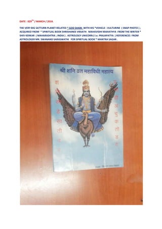 DATE : 029
TH
/ MARCH / 2014.
THE VERY BIG SATTURN PLANET RELATED * GOD SHANI WITH HIS *VEHICLE : VULTURINE ( SNAP PHOTO ) ;
ACQUIRED FROM * SPIRITUAL BOOK SHRISHANEE VRAATH MAHAVIDHI MAHATHYA FROM THE WRITER *
SHIV KERKAR ( MAHARASHTRA ; INDIA ) . ASTROLOGY UNICORN ( I.e. PRAJAPATYA ) REFERENCES FROM
ASTROLOGER MR. SWANAND SARASWATHI FOR SPIRITUAL BOOK * MANTRA SAGAR .
 