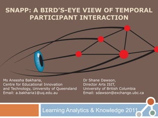 SNAPP: A BIRD’S-EYE VIEW OF TEMPORAL
      PARTICIPANT INTERACTION




Ms Aneesha Bakharia,                       Dr Shane Dawson,
Centre for Educational Innovation          Director Arts ISIT,
and Technology, University of Queensland   University of British Columbia
Email: a.bakharia1@uq.edu.au               Email: sdawson@exchange.ubc.ca




                     Learning Analytics & Knowledge 2011
 