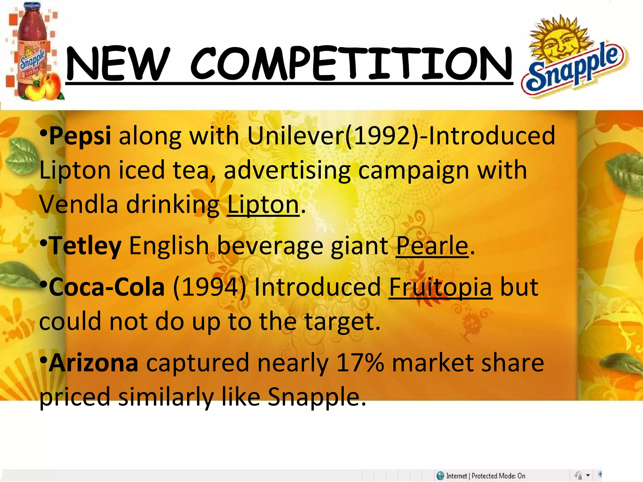 NEW COMPETITION
•Pepsi along with Unilever(1992)-Introduced
Lipton iced tea, advertising campaign with
Vendla drinking Lipton.
•Tetley English beverage giant Pearle.
•Coca-Cola (1994) Introduced Fruitopia but
could not do up to the target.
•Arizona captured nearly 17% market share
priced similarly like Snapple.
 