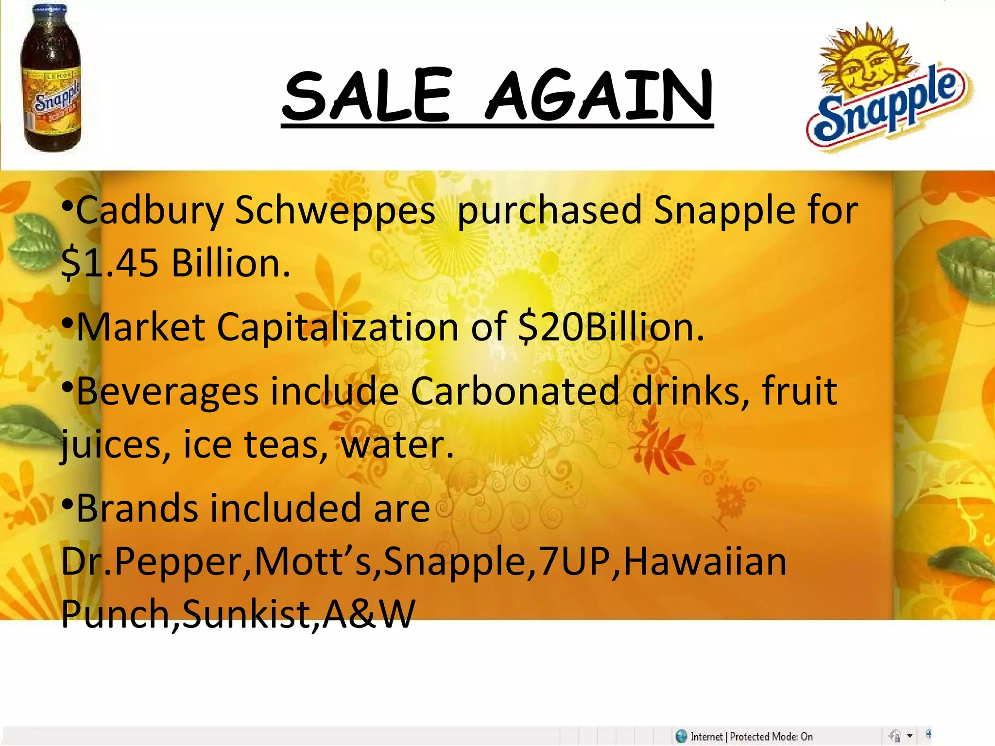 SALE AGAIN
•Cadbury Schweppes purchased Snapple for
$1.45 Billion.
•Market Capitalization of $20Billion.
•Beverages include Carbonated drinks, fruit
juices, ice teas, water.
•Brands included are
Dr.Pepper,Mott’s,Snapple,7UP,Hawaiian
Punch,Sunkist,A&W
 