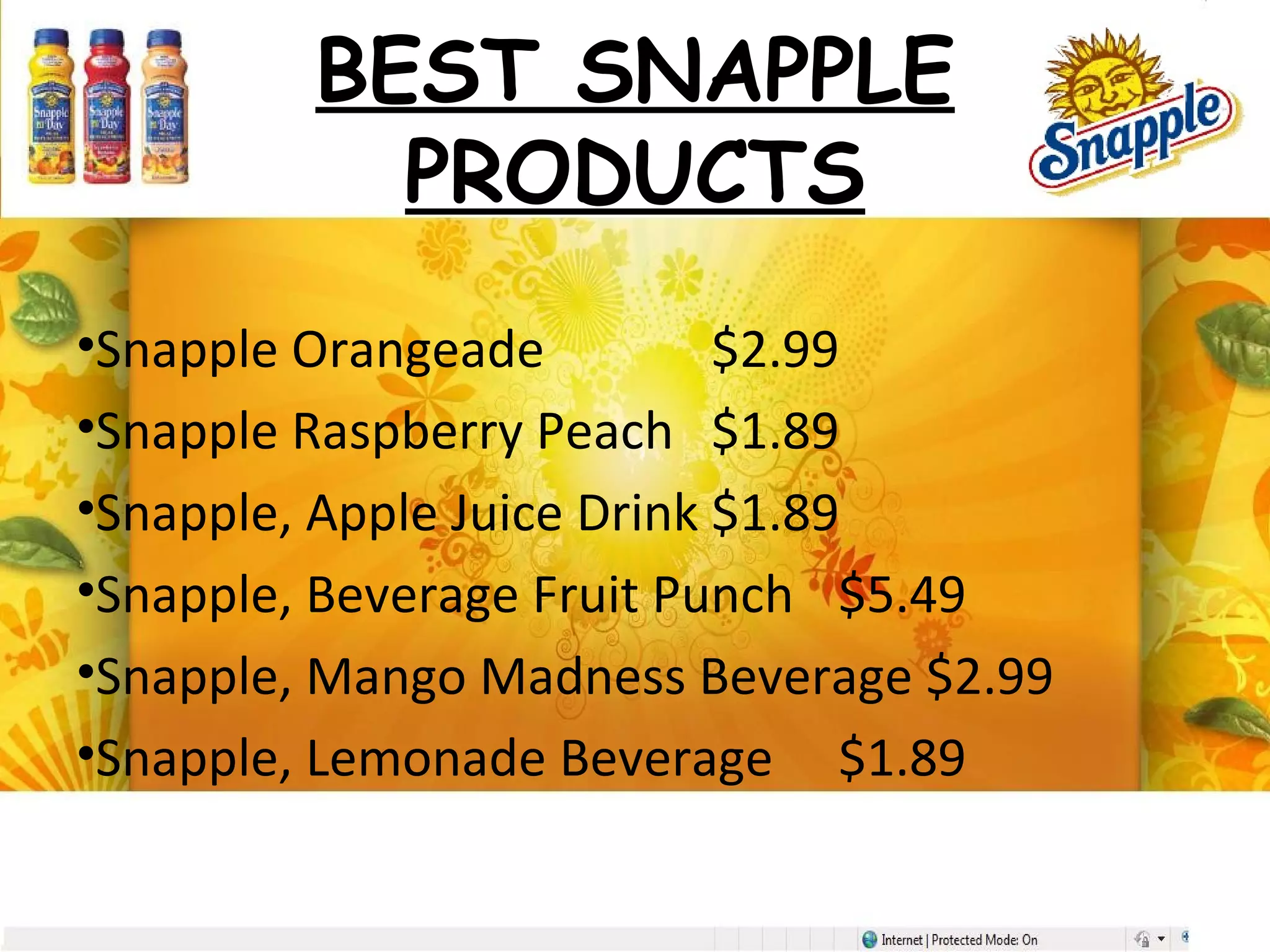 BEST SNAPPLE
PRODUCTS
•Snapple Orangeade $2.99
•Snapple Raspberry Peach $1.89
•Snapple, Apple Juice Drink $1.89
•Snapple, Beverage Fruit Punch $5.49
•Snapple, Mango Madness Beverage $2.99
•Snapple, Lemonade Beverage $1.89
 